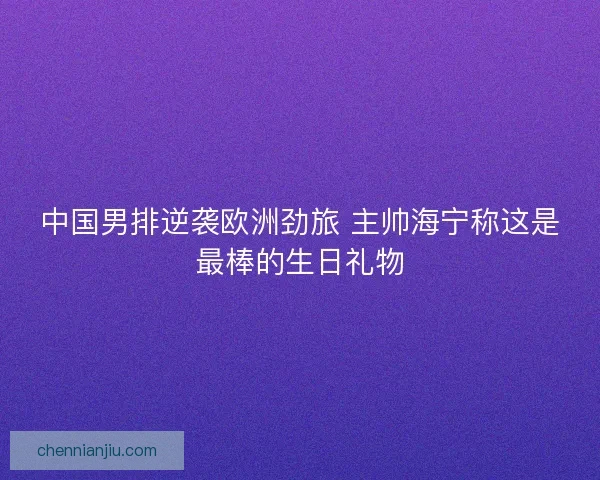 中国男排逆袭欧洲劲旅 主帅海宁称这是最棒的生日礼物