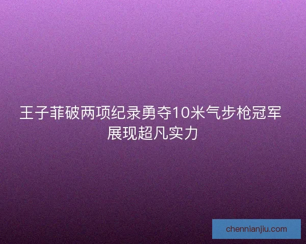 王子菲破两项纪录勇夺10米气步枪冠军 展现超凡实力