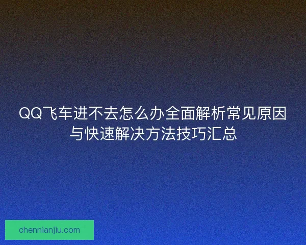 QQ飞车进不去怎么办全面解析常见原因与快速解决方法技巧汇总