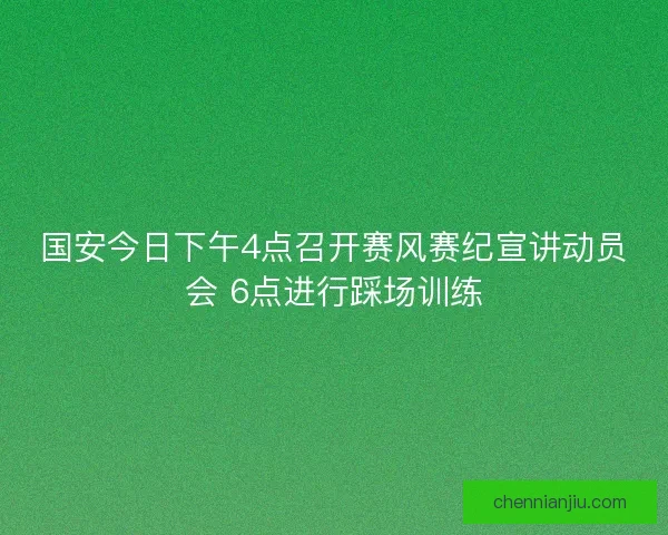 国安今日下午4点召开赛风赛纪宣讲动员会 6点进行踩场训练