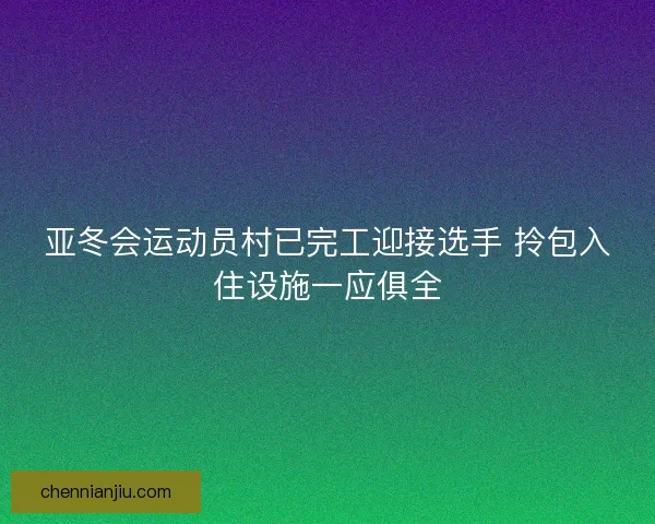 亚冬会运动员村已完工迎接选手 拎包入住设施一应俱全