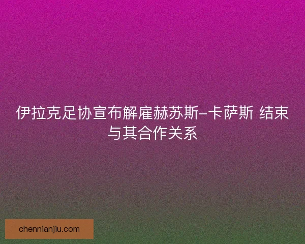 伊拉克足协宣布解雇赫苏斯-卡萨斯 结束与其合作关系